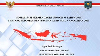 KEMENTERIAN DALAM NEGERI
SOSIALISASI PERMENDAGRI NOMOR 33 TAHUN 2019
TENTANG PEDOMAN PENYUSUNAN APBD TAHUN ANGGARAN 2020
Agus Budi Prasetyo
KEPALA BAPPEDA LITBANG
PEMERINTAH KOTA BALIKPAPAN
 