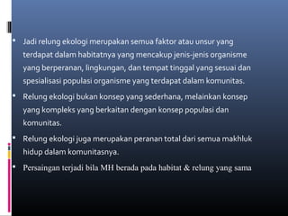  Jadi relung ekologi merupakan semua faktor atau unsur yang
   terdapat dalam habitatnya yang mencakup jenis-jenis organisme
   yang berperanan, lingkungan, dan tempat tinggal yang sesuai dan
   spesialisasi populasi organisme yang terdapat dalam komunitas.
 Relung ekologi bukan konsep yang sederhana, melainkan konsep
   yang kompleks yang berkaitan dengan konsep populasi dan
   komunitas.
 Relung ekologi juga merupakan peranan total dari semua makhluk
   hidup dalam komunitasnya.
 Persaingan terjadi bila MH berada pada habitat & relung yang sama
 