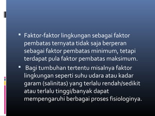  Faktor-faktor lingkungan sebagai faktor
  pembatas ternyata tidak saja berperan
  sebagai faktor pembatas minimum, tetapi
  terdapat pula faktor pembatas maksimum.
 Bagi tumbuhan tertentu misalnya faktor
  lingkungan seperti suhu udara atau kadar
  garam (salinitas) yang terlalu rendah/sedikit
  atau terlalu tinggi/banyak dapat
  mempengaruhi berbagai proses fisiologinya.
 