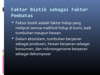 Faktor Biotik sebagai Faktor
Pembatas
 Faktor biotik adalah faktor hidup yang
  meliputi semua makhluk hidup di bumi, baik
  tumbuhan maupun hewan.
 Dalam ekosistem, tumbuhan berperan
  sebagai produsen, hewan berperan sebagai
  konsumen, dan mikroorganisme berperan
  sebagai dekomposer
 