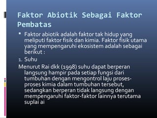 Faktor Abiotik Sebagai Faktor
Pembatas
 Faktor abiotik adalah faktor tak hidup yang
   meliputi faktor fisik dan kimia. Faktor fisik utama
   yang mempengaruhi ekosistem adalah sebagai
   berikut :
1. Suhu
Menurut Rai dkk (1998) suhu dapat berperan
   langsung hampir pada setiap fungsi dari
   tumbuhan dengan mengontrol laju proses-
   proses kimia dalam tumbuhan tersebut,
   sedangkan berperan tidak langsung dengan
   mempengaruhi faktor-faktor lainnya terutama
   suplai ai
 