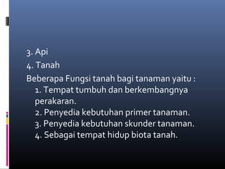 3. Api
4. Tanah
Beberapa Fungsi tanah bagi tanaman yaitu :
   1. Tempat tumbuh dan berkembangnya
   perakaran.
   2. Penyedia kebutuhan primer tanaman.
   3. Penyedia kebutuhan skunder tanaman.
   4. Sebagai tempat hidup biota tanah.
 