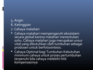 5. Angin
6. Ketinggian
7. Cahaya matahari
 Cahaya matahari mempengaruhi ekosistem
   secara global karena matahari menentukan
   suhu. Cahaya matahari juga merupakan unsur
   vital yang dibutuhkan oleh tumbuhan sebagai
   produsen untuk berfotosintesis.
 Cahaya Optimal bagi Tumbuhan Kebutuhan
   minimum cahaya untuk proses pertumbuhan
   terpenuhi bila cahaya melebihi titik
   kompensasinya
 