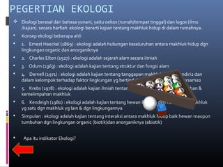 PEGERTIAN EKOLOGI
 Ekologi berasal dari bahasa yunani, yaitu oekos (rumah/tempat tinggal) dan logos (ilmu
  /kajian). secara harfiah ekologi berarti kajian tentang makhluk hidup di dalam rumahnya.
   Konsep ekologi beberapa ahli
   1. Ernest Haeckel (1869) : ekologi adalah hubungan keseluruhan antara makhluk hidup dgn
    lingkungan organic dan anorganiknya
   2. Charles Elton (1927) : ekologi adalah sejarah alam secara ilmiah
   3. Odum (1963) : ekologi adalah kajian tentang struktur dan fungsi alam
   4. Darnell (1971) : ekologi adalah kajian tentang tanggapan makhluk secara sendiri2 dan
    dalam kelompok terhadap faktor lingkungan yg bertindak secara tunggal atau bersama2
   5. Krebs (1978) : ekologi adalah kajian ilmiah tentang interaksi yg menentukan agihan &
    kemelimpahan makhluk
   6. Kendeigh (1980) : ekologi adalah kajian tentang hewan & tumb dlm hub antara makhluk
    yg satu dgn makhluk yg lain & dgn lingkungannya
   Simpulan : ekologi adalah kajian tentang interaksi antara makhluk hidup baik hewan maupun
    tumbuhan dgn lingkungan organic (biotik)dan anorganiknya (abiotik)


   Apa itu indikator Ekologi?
 
