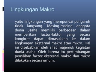 Lingkungan Makro

 yaitu lingkungan yang mempunyai pengaruh
 tidak langsung. Masing-masing anggota
 dunia usaha memiliki perbedaan dalam
 memberikan factor-faktor yang secara
 kongkret dapat dimasukkan ke dalam
 lingkungan eksternal makro atau mikro. Hal
 ini disebabkan oleh sifat majemuk kegiatan
 dunia usaha. Oleh karena itu pertimbangan
 pemilihan factor eksternal makro dan mikro
 dilakukan secara umum.
 