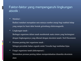 Faktor-faktor yang mempengaruhi lingkungan
abiotik :

   Matahari :
    Radiasi matahari merupakan satu-satunya sumber energi bagi mahluk hidup
    yang sampai ke bumi dalai bentuk gelombang elektromagnetik.

   Lingkungan tanah :
    Berbagai organisme dalam tanah membentuk suatu sistem yang berintegrasi
    dengan lingkungannya yang dikenal dengan ekositem tanah ( Soil Ekosistem)

   Peranan penting dari organisme tanah :
    Sebagai perombak bahan organik untuk Tersedia bagi tumbuhan hijau

   Fungsi organisme tanah (dekomposer) :
    Memainkan peranan penting dalam mempertahankan dinamika ekosistem
    alam
 