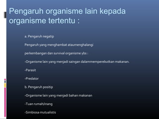 Pengaruh organisme lain kepada
organisme tertentu :
    a. Pengaruh negatip

    Pengaruh yang menghambat ataumenghalangi

    perkembangan dan survival organisme ybs :

    -Organisme lain yang menjadi saingan dalammemperebutkan makanan.

    -Parasit

    -Predator

    b. Pengaruh positip

    -Organisme lain yang menjadi bahan makanan

    -Tuan rumah/inang

    -Simbiosa mutualistis
 