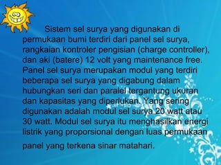 Sistem sel surya yang digunakan di
permukaan bumi terdiri dari panel sel surya,
rangkaian kontroler pengisian (charge controller),
dan aki (batere) 12 volt yang maintenance free.
Panel sel surya merupakan modul yang terdiri
beberapa sel surya yang digabung dalam
hubungkan seri dan paralel tergantung ukuran
dan kapasitas yang diperlukan. Yang sering
digunakan adalah modul sel surya 20 watt atau
30 watt. Modul sel surya itu menghasilkan energi
listrik yang proporsional dengan luas permukaan
panel yang terkena sinar matahari.
 