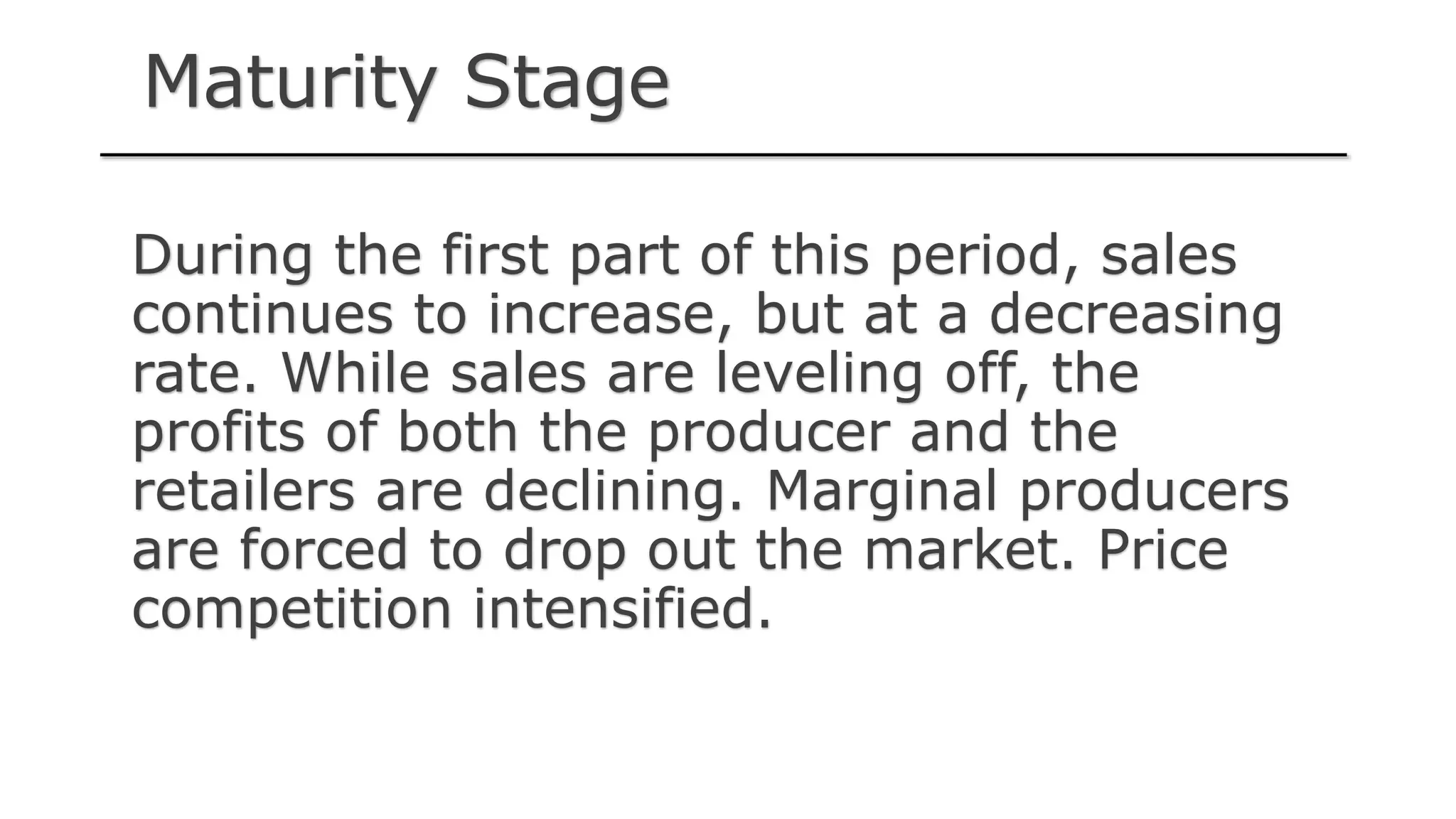 Maturity Stage
During the first part of this period, sales
continues to increase, but at a decreasing
rate. While sales are leveling off, the
profits of both the producer and the
retailers are declining. Marginal producers
are forced to drop out the market. Price
competition intensified.
 