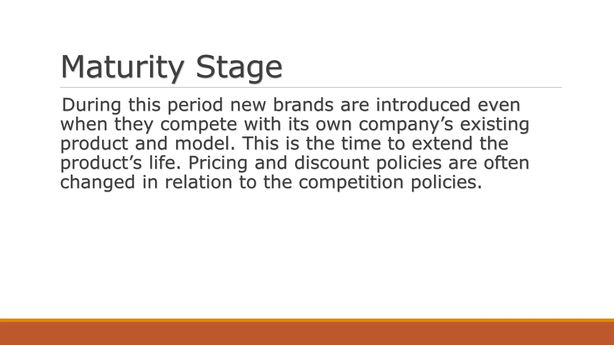 Maturity Stage
During this period new brands are introduced even
when they compete with its own company’s existing
product and model. This is the time to extend the
product’s life. Pricing and discount policies are often
changed in relation to the competition policies.
 