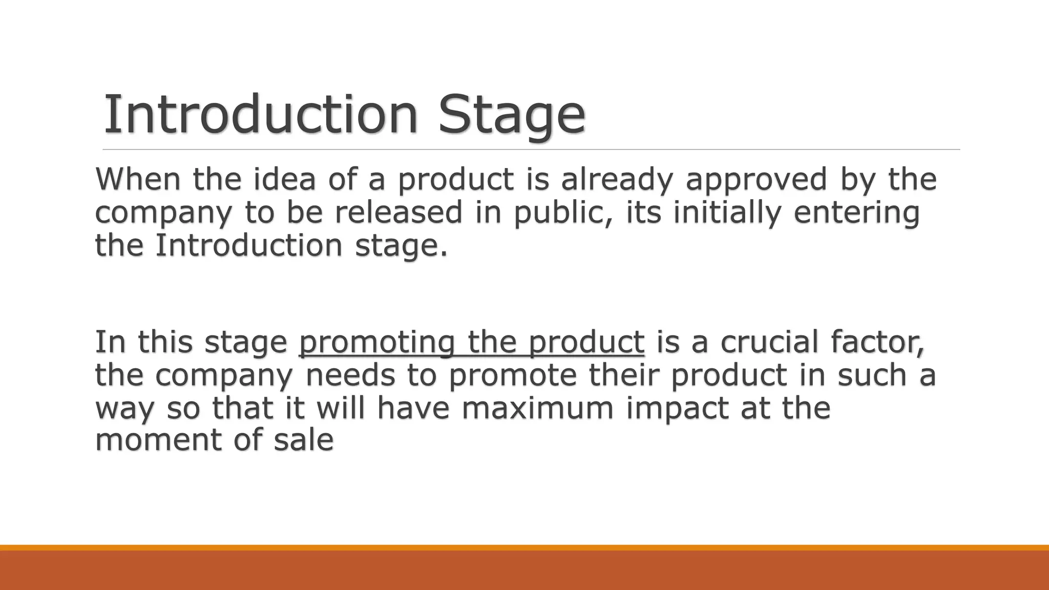 Introduction Stage
When the idea of a product is already approved by the
company to be released in public, its initially entering
the Introduction stage.
In this stage promoting the product is a crucial factor,
the company needs to promote their product in such a
way so that it will have maximum impact at the
moment of sale
 