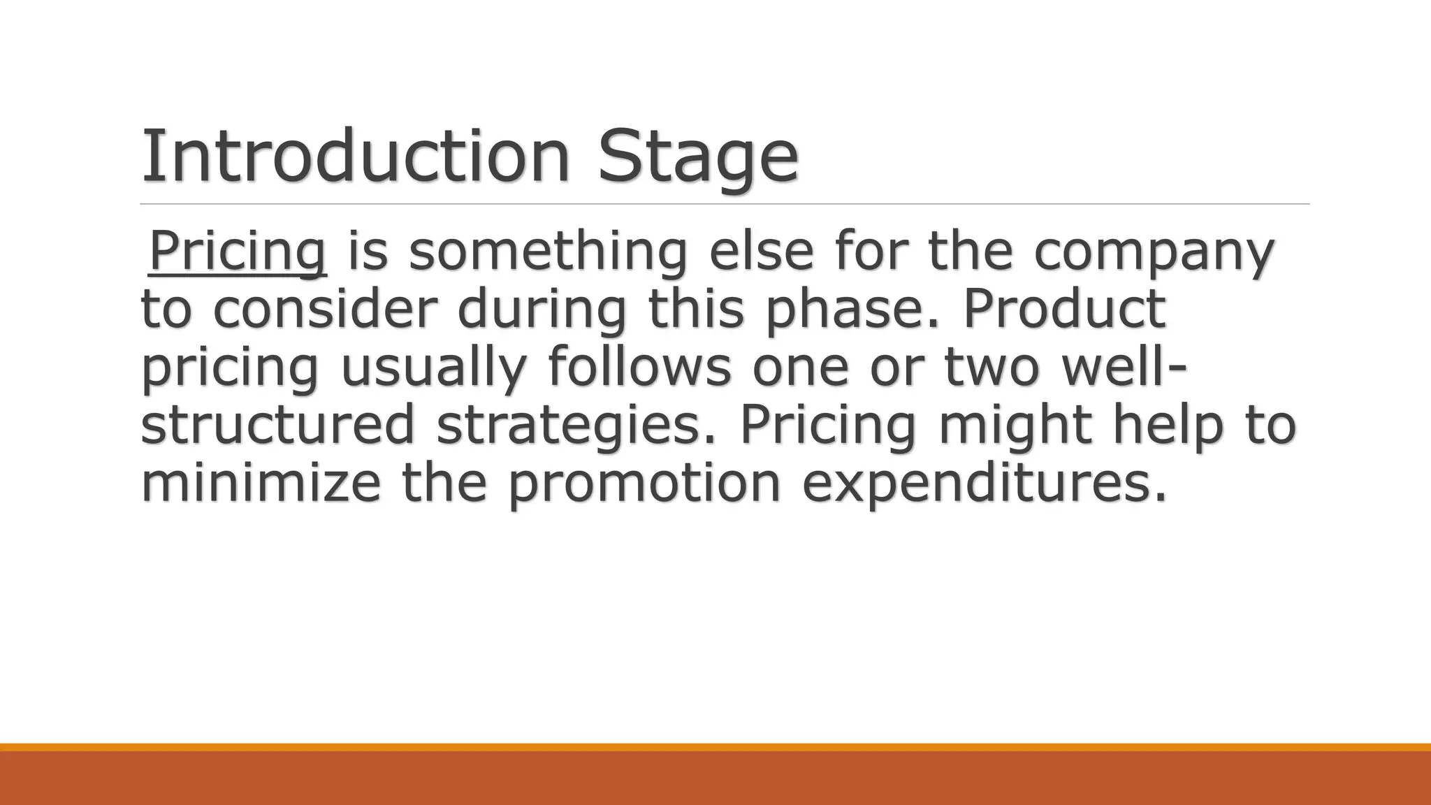Introduction Stage
Pricing is something else for the company
to consider during this phase. Product
pricing usually follows one or two well-
structured strategies. Pricing might help to
minimize the promotion expenditures.
 