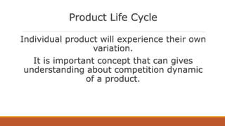 Product Life Cycle
Individual product will experience their own
variation.
It is important concept that can gives
understanding about competition dynamic
of a product.
 