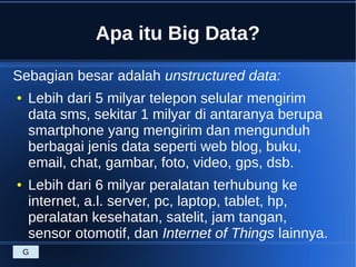 Apa itu Big Data?
Sebagian besar adalah unstructured data:
● Lebih dari 5 milyar telepon selular mengirim
data sms, sekitar 1 milyar di antaranya berupa
smartphone yang mengirim dan mengunduh
berbagai jenis data seperti web blog, buku,
email, chat, gambar, foto, video, gps, dsb.
● Lebih dari 6 milyar peralatan terhubung ke
internet, a.l. server, pc, laptop, tablet, hp,
peralatan kesehatan, satelit, jam tangan,
sensor otomotif, dan Internet of Things lainnya.
G
 