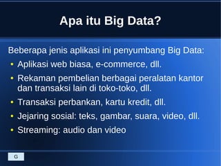 Apa itu Big Data?
Beberapa jenis aplikasi ini penyumbang Big Data:
● Aplikasi web biasa, e-commerce, dll.
● Rekaman pembelian berbagai peralatan kantor
dan transaksi lain di toko-toko, dll.
● Transaksi perbankan, kartu kredit, dll.
● Jejaring sosial: teks, gambar, suara, video, dll.
● Streaming: audio dan video
G
 