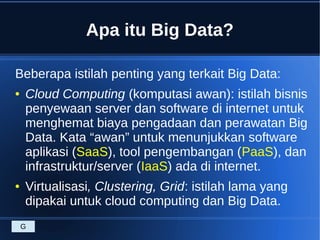 Apa itu Big Data?
Beberapa istilah penting yang terkait Big Data:
● Cloud Computing (komputasi awan): istilah bisnis
penyewaan server dan software di internet untuk
menghemat biaya pengadaan dan perawatan Big
Data. Kata “awan” untuk menunjukkan software
aplikasi (SaaS), tool pengembangan (PaaS), dan
infrastruktur/server (IaaS) ada di internet.
● Virtualisasi, Clustering, Grid: istilah lama yang
dipakai untuk cloud computing dan Big Data.
G
 