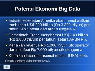 Potensi Ekonomi Big Data
● Industri kesehatan Amerika akan menghasilkan
tambahan US$ 300 billion (Rp 3.300 trilyun) per
tahun, lebih besar dari APBN Negara RI.
● Pemerintah Eropa menghemat US$ 149 billion
(Rp 1.650 trilyun) per tahun (setara APBN RI).
● Kenaikan revenue Rp 1.000 trilyun utk operator
dan manfaat Rp 7.000 trilyun utk pengguna.
● Kenaikan laba operasional retailer (USA) 60%.
Sumber: McKinsey Global Institute (2011).
G
 