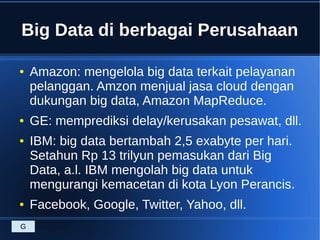 Big Data di berbagai Perusahaan
● Amazon: mengelola big data terkait pelayanan
pelanggan. Amzon menjual jasa cloud dengan
dukungan big data, Amazon MapReduce.
● GE: memprediksi delay/kerusakan pesawat, dll.
● IBM: big data bertambah 2,5 exabyte per hari.
Setahun Rp 13 trilyun pemasukan dari Big
Data, a.l. IBM mengolah big data untuk
mengurangi kemacetan di kota Lyon Perancis.
● Facebook, Google, Twitter, Yahoo, dll.
G
 