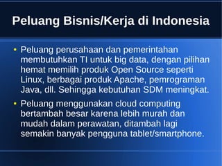 Peluang Bisnis/Kerja di Indonesia
● Peluang perusahaan dan pemerintahan
membutuhkan TI untuk big data, dengan pilihan
hemat memilih produk Open Source seperti
Linux, berbagai produk Apache, pemrograman
Java, dll. Sehingga kebutuhan SDM meningkat.
● Peluang menggunakan cloud computing
bertambah besar karena lebih murah dan
mudah dalam perawatan, ditambah lagi
semakin banyak pengguna tablet/smartphone.
 