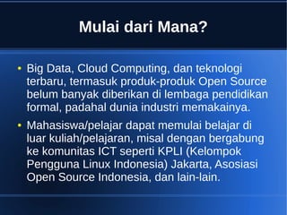 Mulai dari Mana?
● Big Data, Cloud Computing, dan teknologi
terbaru, termasuk produk-produk Open Source
belum banyak diberikan di lembaga pendidikan
formal, padahal dunia industri memakainya.
● Mahasiswa/pelajar dapat memulai belajar di
luar kuliah/pelajaran, misal dengan bergabung
ke komunitas ICT seperti KPLI (Kelompok
Pengguna Linux Indonesia) Jakarta, Asosiasi
Open Source Indonesia, dan lain-lain.
 