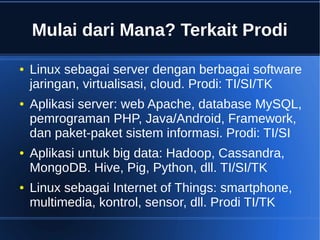 Mulai dari Mana? Terkait Prodi
● Linux sebagai server dengan berbagai software
jaringan, virtualisasi, cloud. Prodi: TI/SI/TK
● Aplikasi server: web Apache, database MySQL,
pemrograman PHP, Java/Android, Framework,
dan paket-paket sistem informasi. Prodi: TI/SI
● Aplikasi untuk big data: Hadoop, Cassandra,
MongoDB. Hive, Pig, Python, dll. TI/SI/TK
● Linux sebagai Internet of Things: smartphone,
multimedia, kontrol, sensor, dll. Prodi TI/TK
 