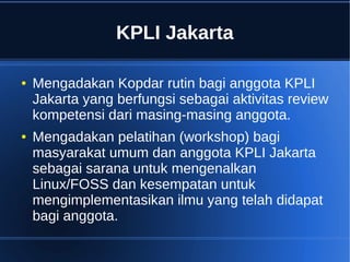 KPLI Jakarta
● Mengadakan Kopdar rutin bagi anggota KPLI
Jakarta yang berfungsi sebagai aktivitas review
kompetensi dari masing-masing anggota.
● Mengadakan pelatihan (workshop) bagi
masyarakat umum dan anggota KPLI Jakarta
sebagai sarana untuk mengenalkan
Linux/FOSS dan kesempatan untuk
mengimplementasikan ilmu yang telah didapat
bagi anggota.
 