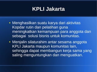 KPLI Jakarta
● Menghasilkan suatu karya dari aktivitas
Kopdar rutin dan pelatihan guna
meningkatkan kemampuan para anggota dan
sebagai solusi bisnis untuk komunitas.
● Menjalin silaturahim antar sesama anggota
KPLI Jakarta maupun komunitas lain,
sehingga dapat membangun kerja sama yang
saling menguntungkan dan menguatkan.
 