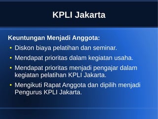 KPLI Jakarta
Keuntungan Menjadi Anggota:
● Diskon biaya pelatihan dan seminar.
● Mendapat prioritas dalam kegiatan usaha.
● Mendapat prioritas menjadi pengajar dalam
kegiatan pelatihan KPLI Jakarta.
● Mengikuti Rapat Anggota dan dipilih menjadi
Pengurus KPLI Jakarta.
 