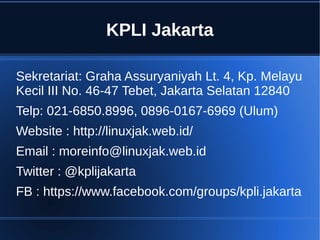 KPLI Jakarta
Sekretariat: Graha Assuryaniyah Lt. 4, Kp. Melayu
Kecil III No. 46-47 Tebet, Jakarta Selatan 12840
Telp: 021-6850.8996, 0896-0167-6969 (Ulum)
Website : http://linuxjak.web.id/
Email : moreinfo@linuxjak.web.id
Twitter : @kplijakarta
FB : https://www.facebook.com/groups/kpli.jakarta
 