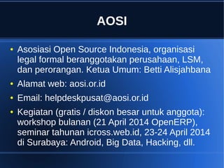 AOSI
● Asosiasi Open Source Indonesia, organisasi
legal formal beranggotakan perusahaan, LSM,
dan perorangan. Ketua Umum: Betti Alisjahbana
● Alamat web: aosi.or.id
● Email: helpdeskpusat@aosi.or.id
● Kegiatan (gratis / diskon besar untuk anggota):
workshop bulanan (21 April 2014 OpenERP),
seminar tahunan icross.web.id, 23-24 April 2014
di Surabaya: Android, Big Data, Hacking, dll.
 