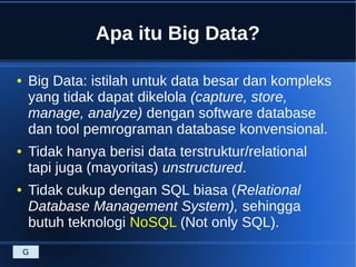 Apa itu Big Data?
● Big Data: istilah untuk data besar dan kompleks
yang tidak dapat dikelola (capture, store,
manage, analyze) dengan software database
dan tool pemrograman database konvensional.
● Tidak hanya berisi data terstruktur/relational
tapi juga (mayoritas) unstructured.
● Tidak cukup dengan SQL biasa (Relational
Database Management System), sehingga
butuh teknologi NoSQL (Not only SQL).
G
 