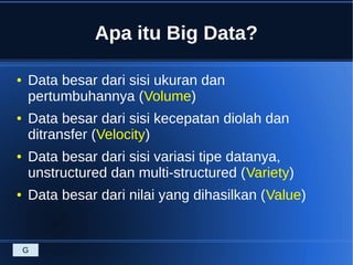 Apa itu Big Data?
● Data besar dari sisi ukuran dan
pertumbuhannya (Volume)
● Data besar dari sisi kecepatan diolah dan
ditransfer (Velocity)
● Data besar dari sisi variasi tipe datanya,
unstructured dan multi-structured (Variety)
● Data besar dari nilai yang dihasilkan (Value)
G
 