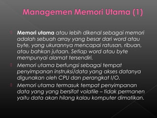    Memori utama atau lebih dikenal sebagai memori
    adalah sebuah array yang besar dari word atau
    byte, yang ukurannya mencapai ratusan, ribuan,
    atau bahkan jutaan. Setiap word atau byte
    mempunyai alamat tersendiri.
   Memori utama berfungsi sebagai tempat
    penyimpanan instruksi/data yang akses datanya
    digunakan oleh CPU dan perangkat I/O.
   Memori utama termasuk tempat penyimpanan
    data yang yang bersifat volatile – tidak permanen
    yaitu data akan hilang kalau komputer dimatikan.
 