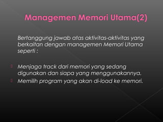Bertanggung jawab atas aktivitas-aktivitas yang
    berkaitan dengan managemen Memori Utama
    seperti :

   Menjaga track dari memori yang sedang
    digunakan dan siapa yang menggunakannya.
   Memilih program yang akan di-load ke memori.
 
