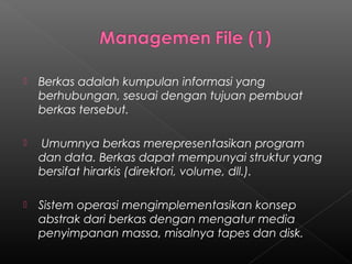    Berkas adalah kumpulan informasi yang
    berhubungan, sesuai dengan tujuan pembuat
    berkas tersebut.

   Umumnya berkas merepresentasikan program
    dan data. Berkas dapat mempunyai struktur yang
    bersifat hirarkis (direktori, volume, dll.).

   Sistem operasi mengimplementasikan konsep
    abstrak dari berkas dengan mengatur media
    penyimpanan massa, misalnya tapes dan disk.
 