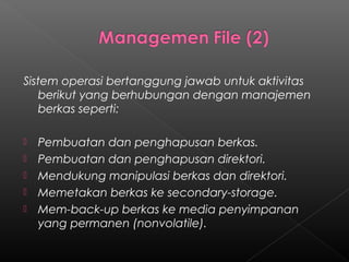 Sistem operasi bertanggung jawab untuk aktivitas
   berikut yang berhubungan dengan manajemen
   berkas seperti:

   Pembuatan dan penghapusan berkas.
   Pembuatan dan penghapusan direktori.
   Mendukung manipulasi berkas dan direktori.
   Memetakan berkas ke secondary-storage.
   Mem-back-up berkas ke media penyimpanan
    yang permanen (nonvolatile).
 