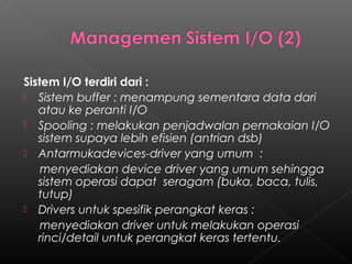 Sistem I/O terdiri dari :
 Sistem buffer : menampung sementara data dari
   atau ke peranti I/O
 Spooling : melakukan penjadwalan pemakaian I/O
   sistem supaya lebih efisien (antrian dsb)
 Antarmukadevices-driver yang umum :
    menyediakan device driver yang umum sehingga
   sistem operasi dapat seragam (buka, baca, tulis,
   tutup)
 Drivers untuk spesifik perangkat keras :
    menyediakan driver untuk melakukan operasi
   rinci/detail untuk perangkat keras tertentu.
 