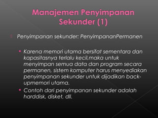    Penyimpanan sekunder: PenyimpananPermanen

     Karena memori utama bersifat sementara dan
      kapasitasnya terlalu kecil,maka untuk
      menyimpan semua data dan program secara
      permanen, sistem komputer harus menyediakan
      penyimpanan sekunder untuk dijadikan back-
      upmemori utama.
     Contoh dari penyimpanan sekunder adalah
      harddisk, disket, dll.
 