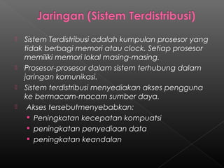    Sistem Terdistribusi adalah kumpulan prosesor yang
    tidak berbagi memori atau clock. Setiap prosesor
    memiliki memori lokal masing-masing.
   Prosesor-prosesor dalam sistem terhubung dalam
    jaringan komunikasi.
   Sistem terdistribusi menyediakan akses pengguna
    ke bermacam-macam sumber daya.
    Akses tersebutmenyebabkan:
      Peningkatan kecepatan kompuatsi
      peningkatan penyediaan data
      peningkatan keandalan
 
