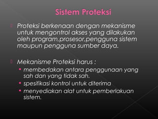    Proteksi berkenaan dengan mekanisme
    untuk mengontrol akses yang dilakukan
    oleh program,prosesor,pengguna sistem
    maupun pengguna sumber daya.

   Mekanisme Proteksi harus :
     membedakan antara penggunaan yang
      sah dan yang tidak sah.
     spesifikasi kontrol untuk diterima
     menyediakan alat untuk pemberlakuan
      sistem.
 