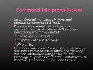  Sistem Operasi menunggu instruksi dari
  pengguna (command driven).
 Program yang membaca instruksi dan
  mengartikancontrol statements (keinginan
  pengguna) umumnya disebut :
   control-card interpreter
   command-line interpreter
   UNIX shell.
 Command-Interpreter System sangat bervariasi
 dari satu sistem operasi ke sistem operasi yang
 lain dan disesuaikan dengan tujuan dan
 teknologi I/O peranti yang ada. Contohnya: CLI,
 Windows, Pen-based(touch), dan lain-lain.
 