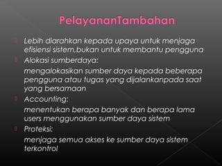    Lebih diarahkan kepada upaya untuk menjaga
    efisiensi sistem,bukan untuk membantu pengguna
   Alokasi sumberdaya:
    mengalokasikan sumber daya kepada beberapa
    pengguna atau tugas yang dijalankanpada saat
    yang bersamaan
   Accounting:
    menentukan berapa banyak dan berapa lama
    users menggunakan sumber daya sistem
   Proteksi:
    menjaga semua akses ke sumber daya sistem
    terkontrol
 