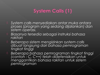  System calls menyediakan antar muka antara
  proses (program yang sedang dijalankan) dan
  sistem operasi.
 Biasanya tersedia sebagai instruksi bahasa
  rakitan
 Beberapa sistem mengizinkan system calls
  dibuat langsung dari bahasa pemrograman
  tingkat tinggi
 Beberapa bahasa pemrograman tingkat tinggi
  (contoh : C, C++) telah didefenisikan untuk
  menggantikan bahasa rakitan untuk sistem
  pemrograman
 