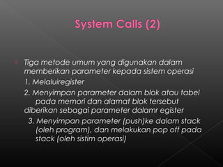    Tiga metode umum yang digunakan dalam
    memberikan parameter kepada sistem operasi
    1. Melaluiregister
    2. Menyimpan parameter dalam blok atau tabel
         pada memori dan alamat blok tersebut
    diberikan sebagai parameter dalamr egister
      3. Menyimpan parameter (push)ke dalam stack
         (oleh program), dan melakukan pop off pada
         stack (oleh sistim operasi)
 