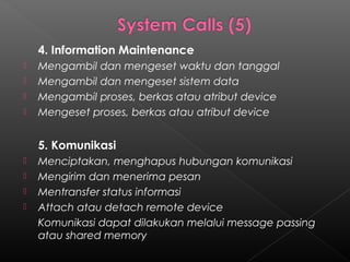 4. Information Maintenance
   Mengambil dan mengeset waktu dan tanggal
   Mengambil dan mengeset sistem data
   Mengambil proses, berkas atau atribut device
   Mengeset proses, berkas atau atribut device


    5. Komunikasi
   Menciptakan, menghapus hubungan komunikasi
   Mengirim dan menerima pesan
   Mentransfer status informasi
   Attach atau detach remote device
    Komunikasi dapat dilakukan melalui message passing
    atau shared memory
 