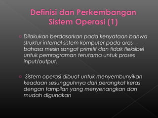 o Dilakukan berdasarkan pada kenyataan bahwa
 struktur internal sistem komputer pada aras
 bahasa mesin sangat primitif dan tidak fleksibel
 untuk pemrograman terutama untuk proses
 input/output.

o Sistem operasi dibuat untuk menyembunyikan
 keadaan sesungguhnya dari perangkat keras
 dengan tampilan yang menyenangkan dan
 mudah digunakan
 