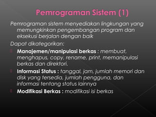 Pemrograman sistem menyediakan lingkungan yang
  memungkinkan pengembangan program dan
  eksekusi berjalan dengan baik
Dapat dikategorikan:
 Manajemen/manipulasi berkas : membuat,
  menghapus, copy, rename, print, memanipulasi
  berkas dan direktori.
 Informasi Status : tanggal, jam, jumlah memori dan
  disk yang tersedia, jumlah pengguna, dan
  informasi tentang status lainnya
 Modifikasi Berkas : modifikasi isi berkas
 