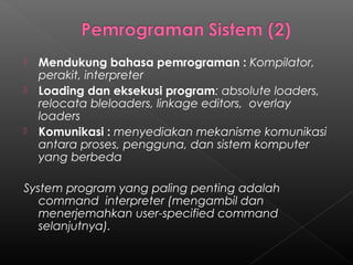    Mendukung bahasa pemrograman : Kompilator,
    perakit, interpreter
   Loading dan eksekusi program: absolute loaders,
    relocata bleloaders, linkage editors, overlay
    loaders
   Komunikasi : menyediakan mekanisme komunikasi
    antara proses, pengguna, dan sistem komputer
    yang berbeda

System program yang paling penting adalah
   command interpreter (mengambil dan
   menerjemahkan user-specified command
   selanjutnya).
 