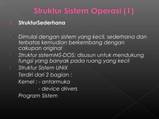 1.   StrukturSederhana

    Dimulai dengan sistem yang kecil, sederhana dan
     terbatas kemudian berkembang dengan
     cakupan original
    Struktur sistemMS-DOS: disusun untuk mendukung
     fungsi yang banyak pada ruang yang kecil
    Struktur Sistem UNIX
     Terdiri dari 2 bagian :
     Kernel : - antarmuka
              - device drivers
     Program Sistem
 