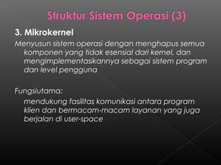 3. Mikrokernel
Menyusun sistem operasi dengan menghapus semua
  komponen yang tidak esensial dari kernel, dan
  mengimplementasikannya sebagai sistem program
  dan level pengguna

Fungsiutama:
  mendukung fasilitas komunikasi antara program
  klien dan bermacam-macam layanan yang juga
  berjalan di user-space
 